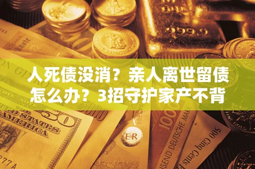 济南人死债没消？亲人离世留债怎么办？3招守护家产不背锅