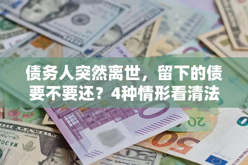 济南债务人突然离世，留下的债要不要还？4种情形看清法律判决