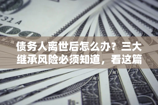 济南债务人离世后怎么办？三大继承风险必须知道，看这篇就够了