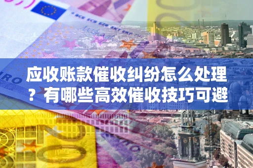 济南应收账款催收纠纷怎么处理？有哪些高效催收技巧可避免坏账？